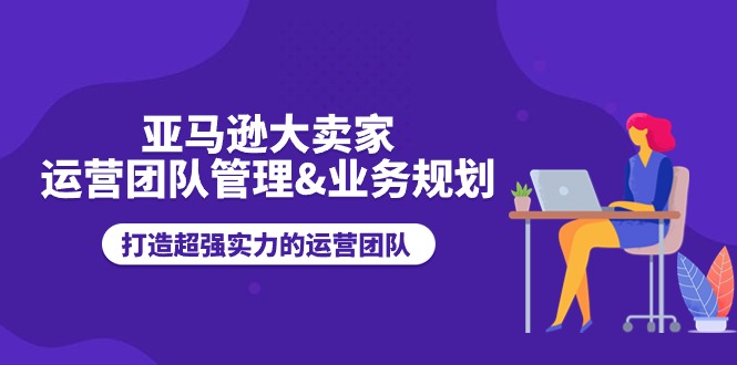 （11112期）亚马逊大卖家-运营团队管理&业务规划，打造超强实力的运营团队-来友网创