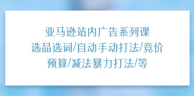 （11429期）亚马逊站内广告系列课：选品选词/自动手动打法/竞价预算/减法暴力打法/等-来友网创