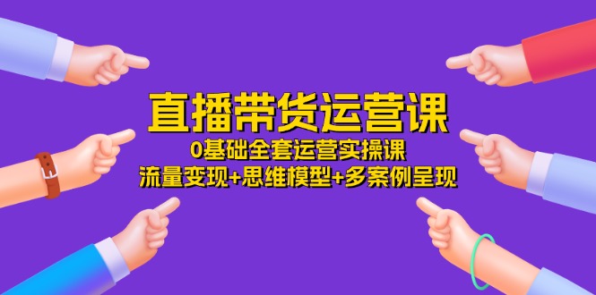 直播带货运营课，0基础全套运营实操 流量变现+思维模型+多案例呈现（34节）-来友网创