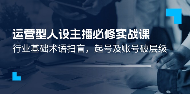 （11605期）运营型·人设主播必修实战课：行业基础术语扫盲，起号及账号破层级-来友网创