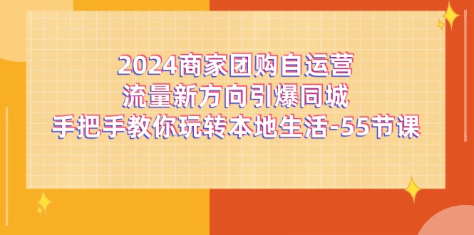 （11655期）2024商家团购-自运营流量新方向引爆同城，手把手教你玩转本地生活-55节课-来友网创