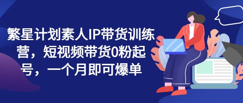 繁星计划素人IP带货训练营，短视频带货0粉起号，一个月即可爆单-来友网创