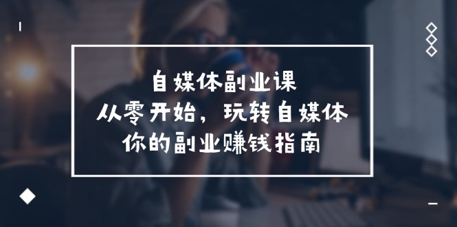 （11725期）自媒体-副业课，从0开始，玩转自媒体——你的副业赚钱指南（58节课）-来友网创