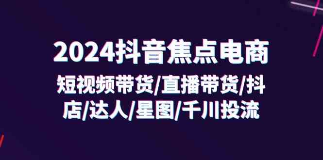 2024抖音焦点电商：短视频带货/直播带货/抖店/达人/星图/千川投流/32节课-来友网创