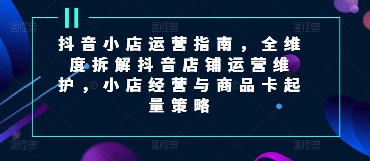 抖音小店运营指南，全维度拆解抖音店铺运营维护，小店经营与商品卡起量策略-来友网创