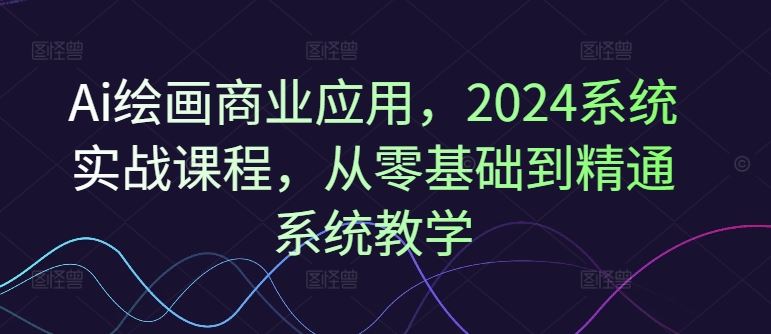 Ai绘画商业应用，2024系统实战课程，从零基础到精通系统教学-来友网创