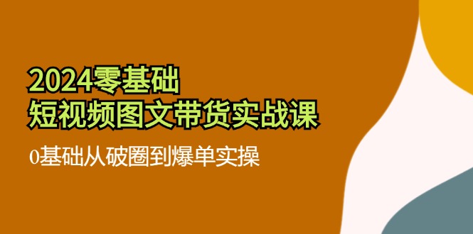 （11878期）2024零基础·短视频图文带货实战课：0基础从破圈到爆单实操（35节课）-来友网创