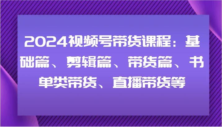 2024视频号带货课程：基础篇、剪辑篇、带货篇、书单类带货、直播带货等-来友网创