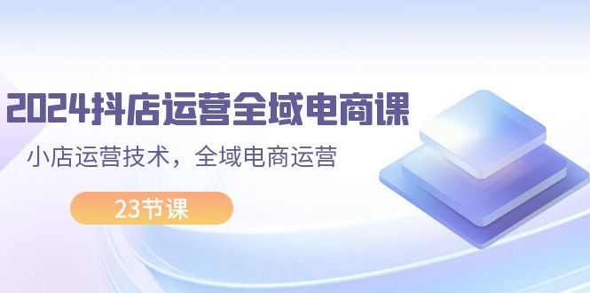 （11898期）2024抖店运营-全域电商课，小店运营技术，全域电商运营（23节课）-来友网创