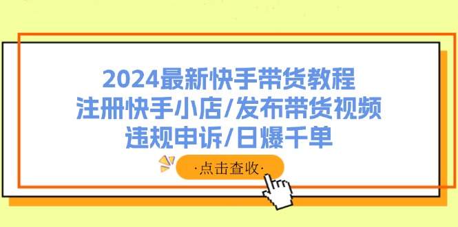 （11938期）2024最新快手带货教程：注册快手小店/发布带货视频/违规申诉/日爆千单-来友网创