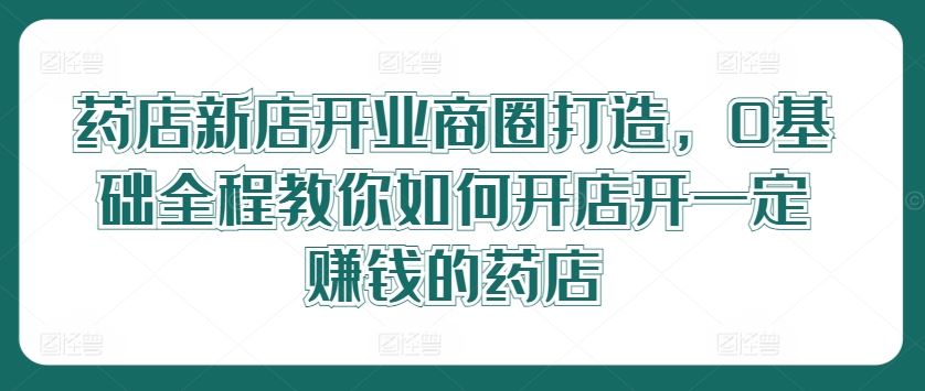 药店新店开业商圈打造，0基础全程教你如何开店开一定赚钱的药店-来友网创