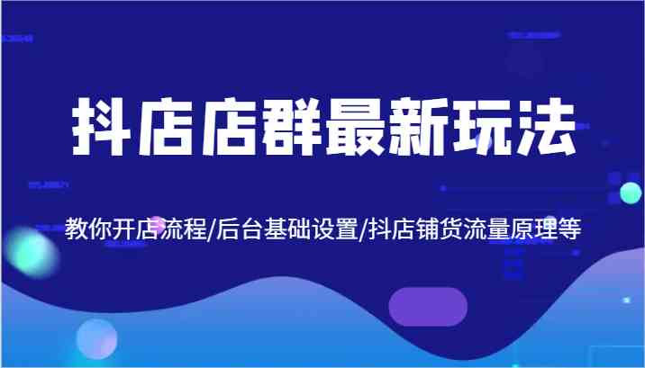 抖店店群最新玩法，教你开店流程/后台基础设置/抖店铺货流量原理等-来友网创