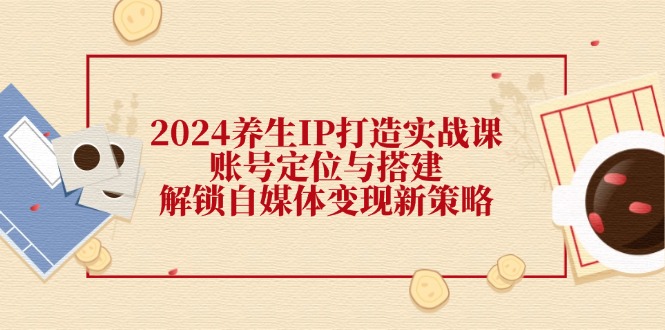 2024养生IP打造实战课：账号定位与搭建，解锁自媒体变现新策略-来友网创