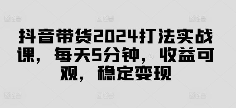 抖音带货2024打法实战课，每天5分钟，收益可观，稳定变现【揭秘】-来友网创