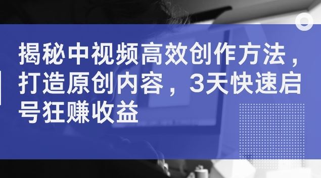 揭秘中视频高效创作方法，打造原创内容，3天快速启号狂赚收益【揭秘】-来友网创