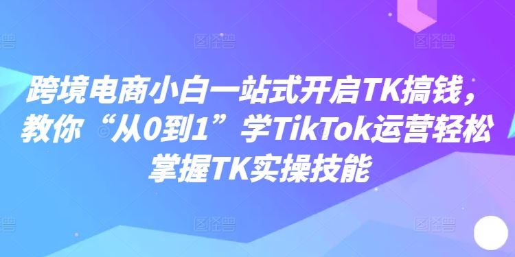 跨境电商小白一站式开启TK搞钱，教你“从0到1”学TikTok运营轻松掌握TK实操技能-来友网创