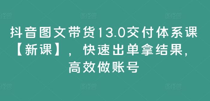 抖音图文带货13.0交付体系课【新课】，快速出单拿结果，高效做账号-来友网创