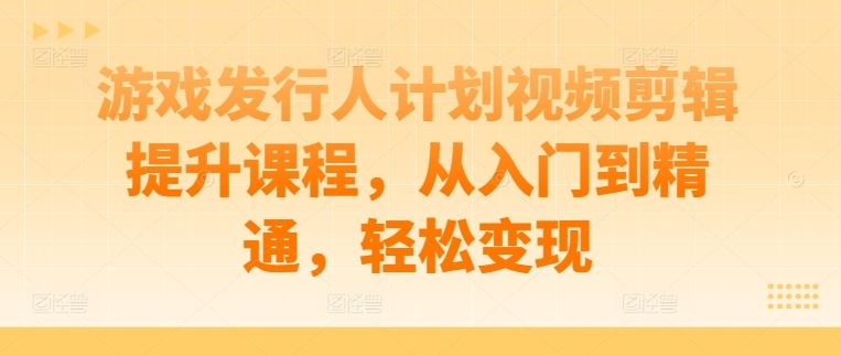 游戏发行人计划视频剪辑提升课程，从入门到精通，轻松变现-来友网创