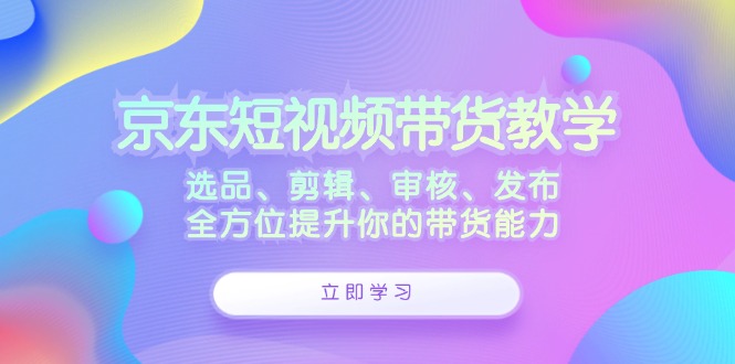 （12573期）京东短视频带货教学：选品、剪辑、审核、发布，全方位提升你的带货能力-来友网创