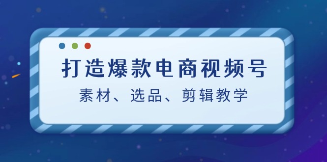 （12596期）打造爆款电商视频号：素材、选品、剪辑教程（附工具）-来友网创