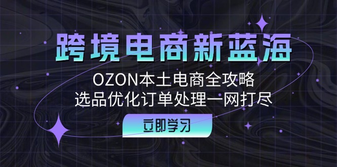 （12632期）跨境电商新蓝海：OZON本土电商全攻略，选品优化订单处理一网打尽-来友网创