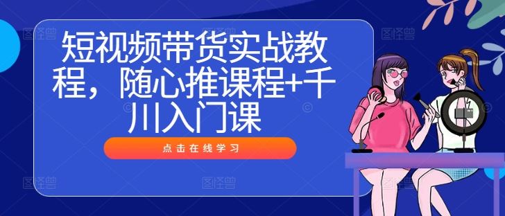 短视频带货实战教程，随心推课程+千川入门课-来友网创