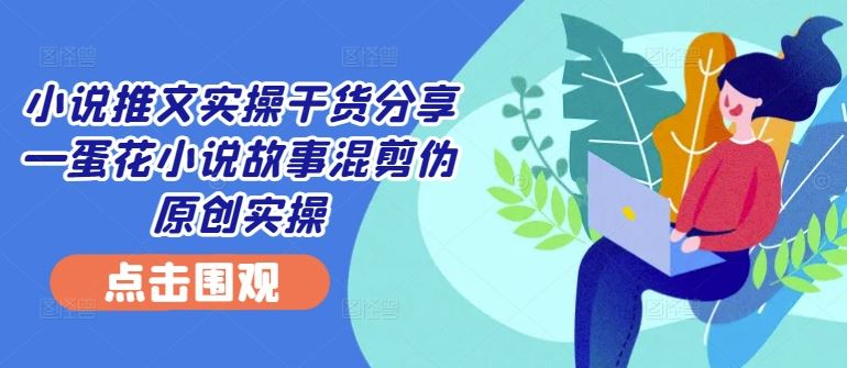 小说推文实操干货分享—蛋花小说故事混剪伪原创实操-来友网创