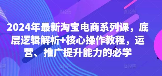 2024年最新淘宝电商系列课，底层逻辑解析+核心操作教程，运营、推广提升能力的必学-来友网创