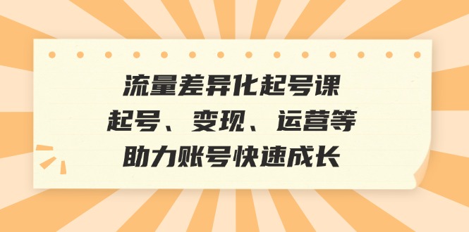 流量差异化起号课：起号、变现、运营等，助力账号快速成长-来友网创