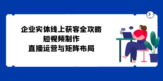 （12966期）企业实体线上获客全攻略：短视频制作、直播运营与矩阵布局-来友网创