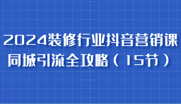 2024装修行业抖音营销课，同城引流全攻略，跟实战家学获客，成为数据驱动的营销专家-来友网创