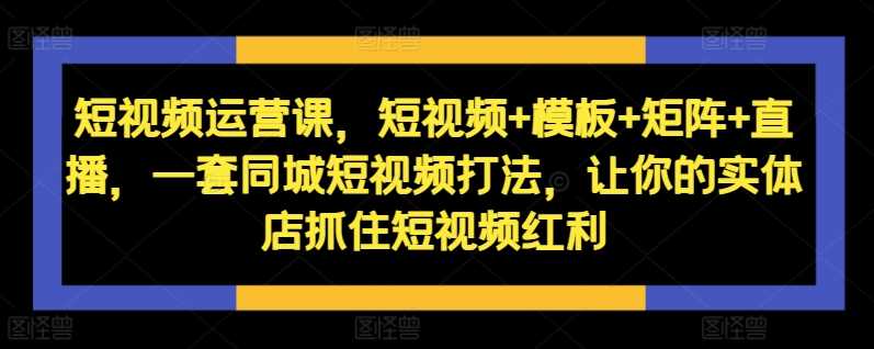 短视频运营课，短视频+模板+矩阵+直播，一套同城短视频打法，让你的实体店抓住短视频红利-来友网创