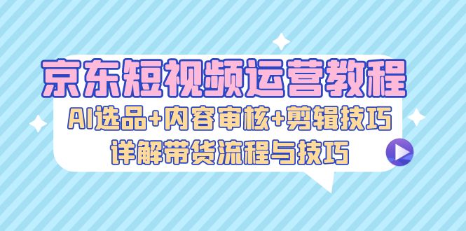 （13044期）京东短视频运营教程：AI选品+内容审核+剪辑技巧，详解带货流程与技巧-来友网创