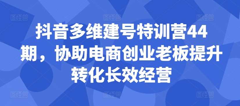 抖音多维建号特训营44期，协助电商创业老板提升转化长效经营-来友网创