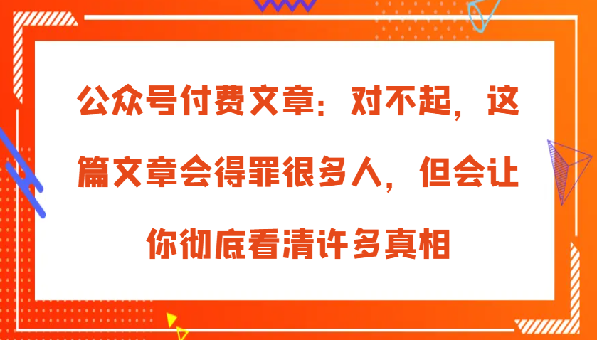 公众号付费文章：对不起，这篇文章会得罪很多人，但会让你彻底看清许多真相-来友网创