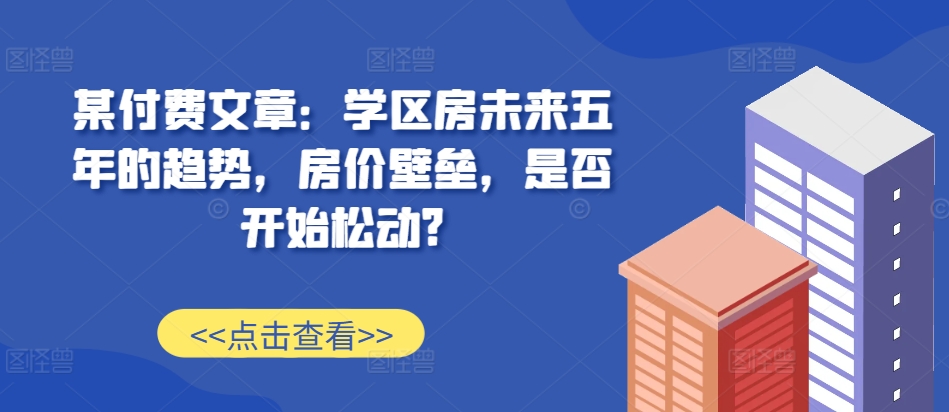 某付费文章：学区房未来五年的趋势，房价壁垒，是否开始松动?-来友网创