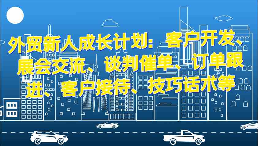 外贸新人成长计划：客户开发、展会交流、谈判催单、订单跟进、客户接待、技巧话术等-来友网创