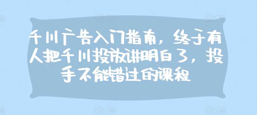 千川广告入门指南，终于有人把千川投放讲明白了，投手不能错过的课程-来友网创