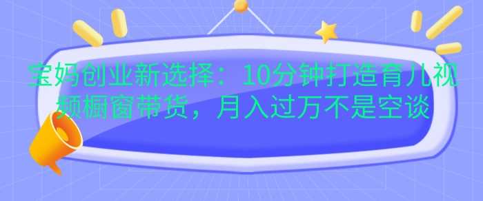 宝妈创业新选择：10分钟打造育儿视频橱窗带货，月入过W不是空谈【揭秘】-来友网创