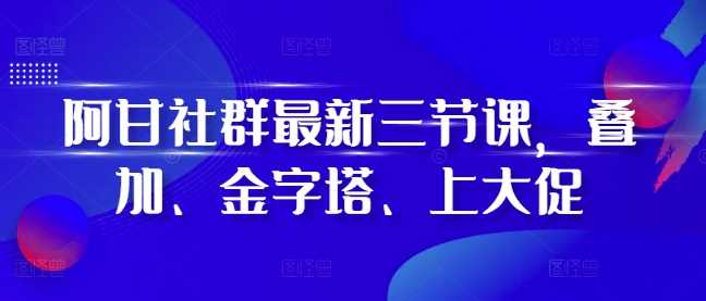 阿甘社群最新三节课，叠加、金字塔、上大促-来友网创