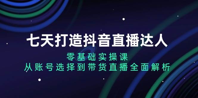 （13430期）七天打造抖音直播达人：零基础实操课，从账号选择到带货直播全面解析-来友网创