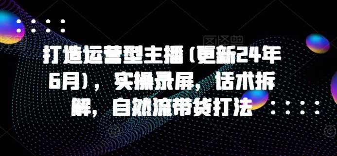 打造运营型主播(更新24年11月)，实操录屏，话术拆解，自然流带货打法-来友网创