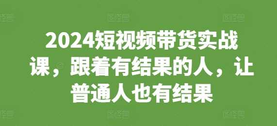 2024短视频带货实战课，跟着有结果的人，让普通人也有结果-来友网创