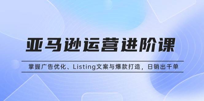 （13517期）亚马逊运营进阶课：掌握广告优化、Listing文案与爆款打造，日销出千单-来友网创