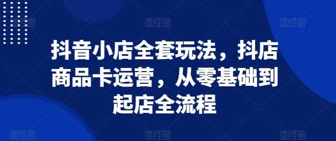 抖音小店全套玩法，抖店商品卡运营，从零基础到起店全流程-来友网创