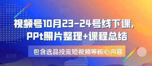 视频号10月23-24号线下课，PPt照片整理+课程总结，包含选品投流短视频等核心内容-来友网创