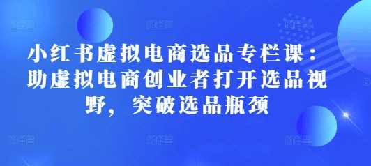 小红书虚拟电商选品专栏课：助虚拟电商创业者打开选品视野，突破选品瓶颈-来友网创