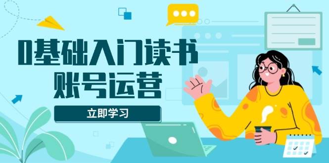 （13832期）0基础入门读书账号运营，系统课程助你解决素材、流量、变现等难题-来友网创