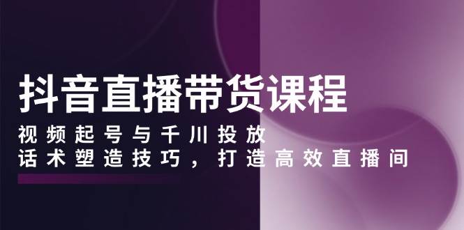 抖音直播带货课程，视频起号与千川投放，话术塑造技巧，打造高效直播间-来友网创