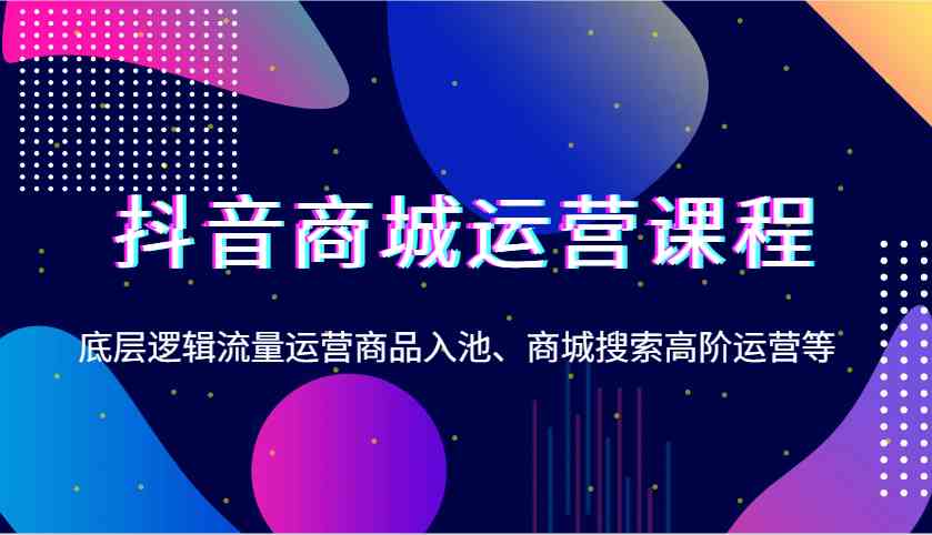 抖音商城运营课程，底层逻辑流量运营商品入池、商城搜索高阶运营等-来友网创